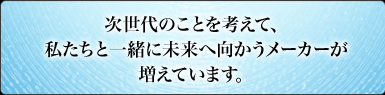 次世代のことを考えて、私たちと一緒に未来へ向かうメーカーが増えています。