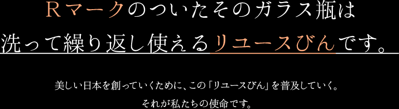 Ｒマークのついたそのガラス瓶は洗って繰り返し使えるリユースびんです。美しい日本を創っていくために、この「リターナブルびん」を普及していく。それが私たちの使命です。