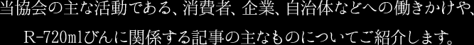 当協会の主な活動である、消費者、企業、自治体などへの働きかけや、Ｒ-720mlびんに関係する記事の主なものについてご紹介します。