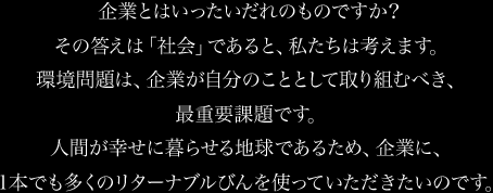 環境問題に関して口先だけのメーカーのびんには、Ｒマークがありません。企業とはいったいだれのものですか？その答えは「社会」であると、私たちは考えます。環境問題は、企業が自分のこととして取り組むべき、最重要課題です。人間が幸せに暮らせる地球であるため、企業に、1本でも多くのリターナブルびんを使っていただきたいのです。