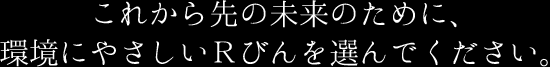 これから先の未来のために、環境にやさしいRびんを選んでください。