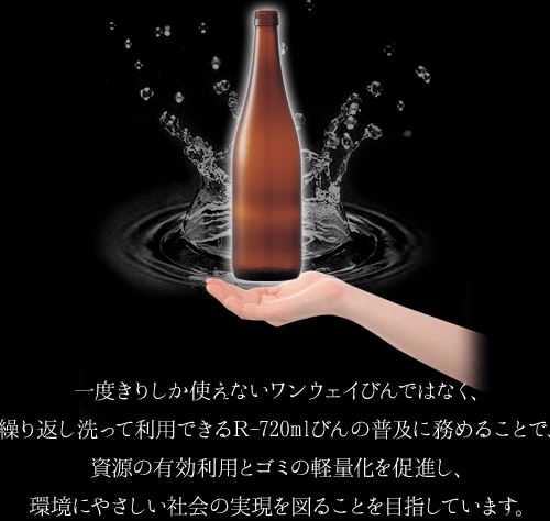 一度きりしか使えないワンウェイびんではなく、繰り返し洗って利用できるR-720mlびんの普及に務めることで、資源の有効利用とゴミの軽量化を促進し、環境にやさしい社会の実現を図ることを目指しています。